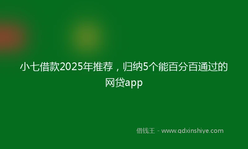 小七借款2025年推荐，归纳5个能百分百通过的网贷app