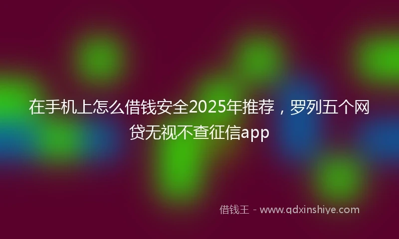 在手机上怎么借钱安全2025年推荐,罗列五个网贷无视不查征信app