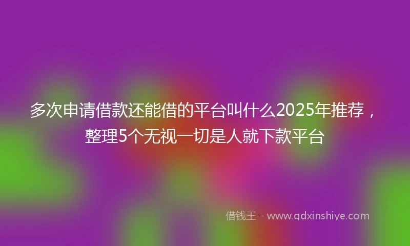 多次申请借款还能借的平台叫什么2025年推荐，整理5个无视一切是人就下款平台