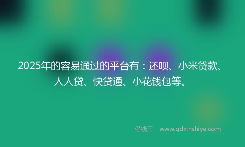 2025年的容易通过的平台有：还呗、小米贷款、人人贷、快贷通、小花钱包等。
