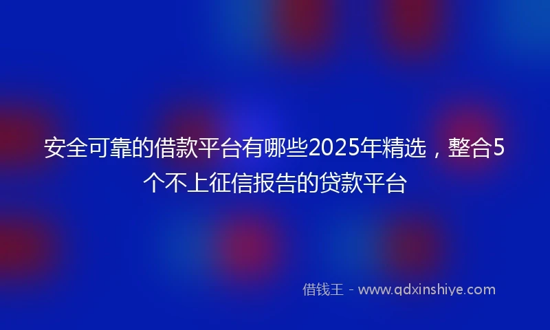 安全可靠的借款平台有哪些2025年精选，整合5个不上征信报告的贷款平台