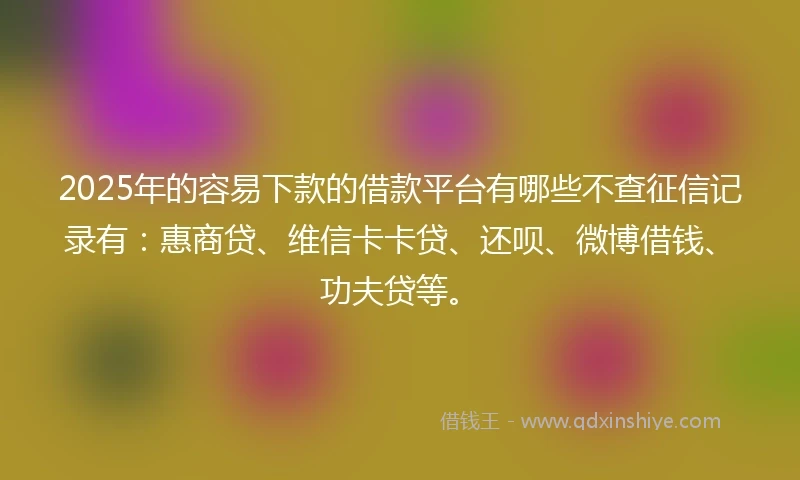 2025年的容易下款的借款平台有哪些不查征信记录有：惠商贷、维信卡卡贷、还呗、微博借钱、功夫贷等。