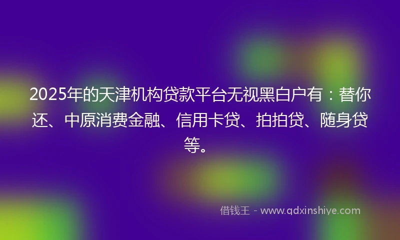 2025年的天津机构贷款平台无视黑白户有：替你还、中原消费金融、信用卡贷、拍拍贷、随身贷等。