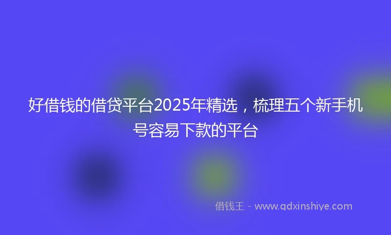 好借钱的借贷平台2025年精选，梳理五个新手机号容易下款的平台