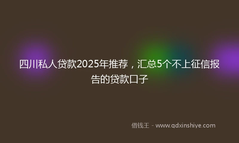 四川私人贷款2025年推荐，汇总5个不上征信报告的贷款口子