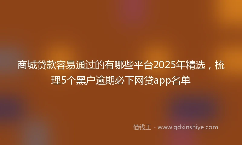 商城贷款容易通过的有哪些平台2025年精选，梳理5个黑户逾期必下网贷app名单