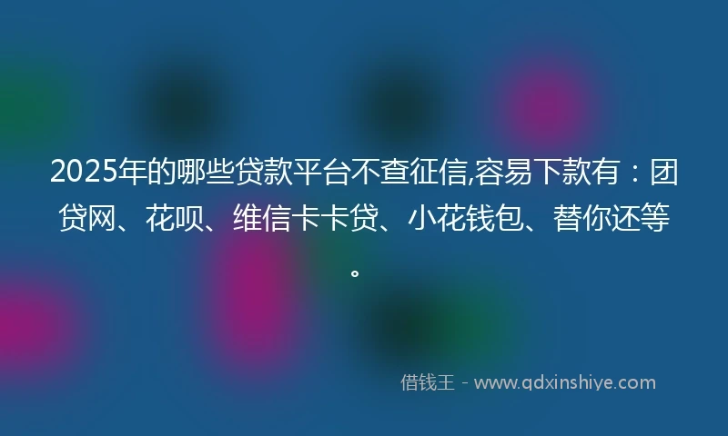 2025年的哪些贷款平台不查征信,容易下款有：团贷网、花呗、维信卡卡贷、小花钱包、替你还等。
