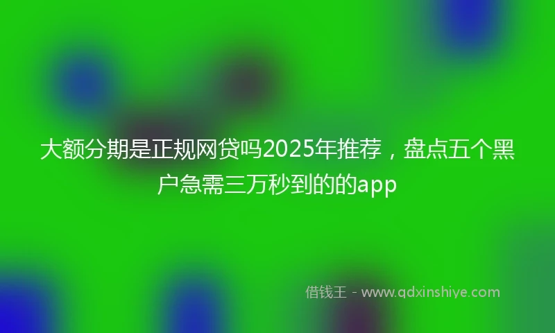 大额分期是正规网贷吗2025年推荐,盘点五个黑户急需三万秒到的的app