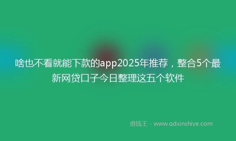 啥也不看就能下款的app2025年推荐，整合5个最新网贷口子今日整理这五个软件