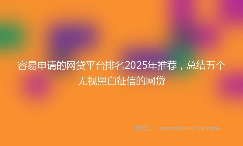 容易申请的网贷平台排名2025年推荐,总结五个无视黑白征信的网贷