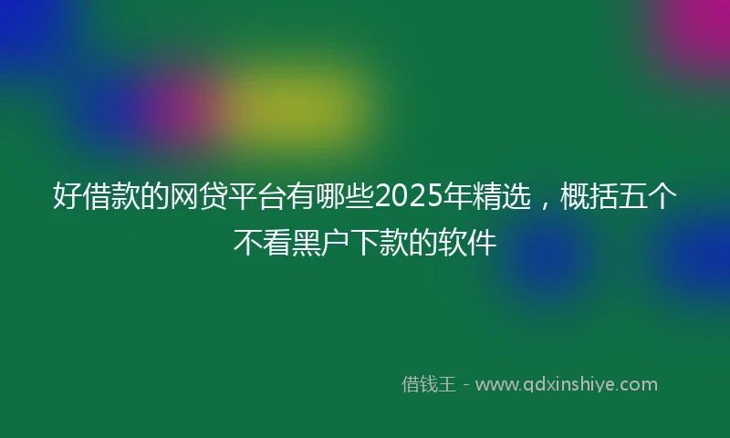 好借款的网贷平台有哪些2025年精选，概括五个不看黑户下款的软件