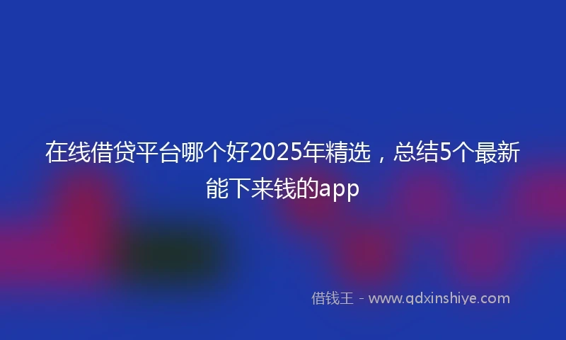 在线借贷平台哪个好2025年精选，总结5个最新能下来钱的app