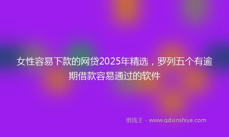 女性容易下款的网贷2025年精选,罗列五个有逾期借款容易通过的软件