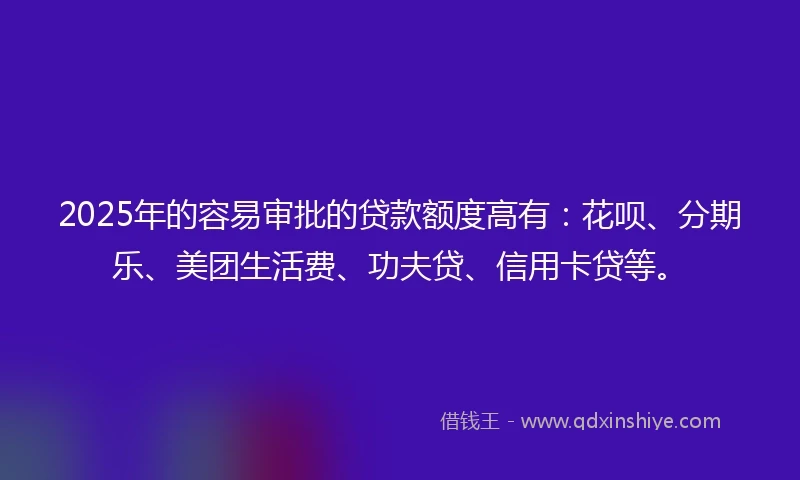 2025年的容易审批的贷款额度高有:花呗、分期乐、美团生活费、功夫贷、信用卡贷等。