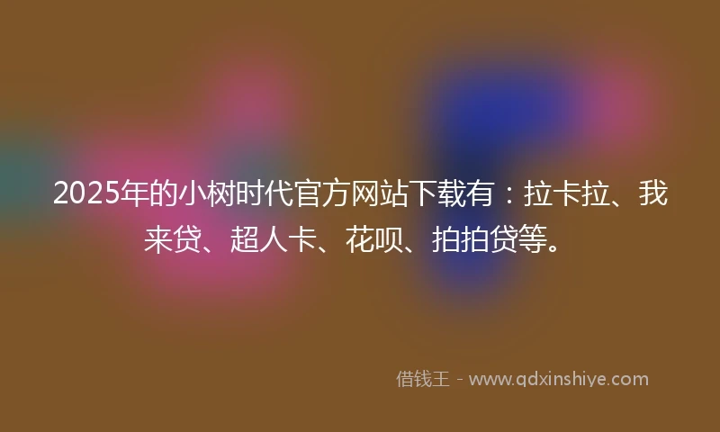 2025年的小树时代官方网站下载有：拉卡拉、我来贷、超人卡、花呗、拍拍贷等。