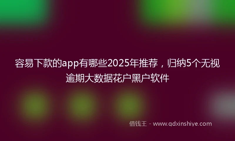 容易下款的app有哪些2025年推荐，归纳5个无视逾期大数据花户黑户软件