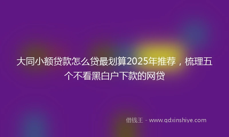 大同小额贷款怎么贷最划算2025年推荐，梳理五个不看黑白户下款的网贷