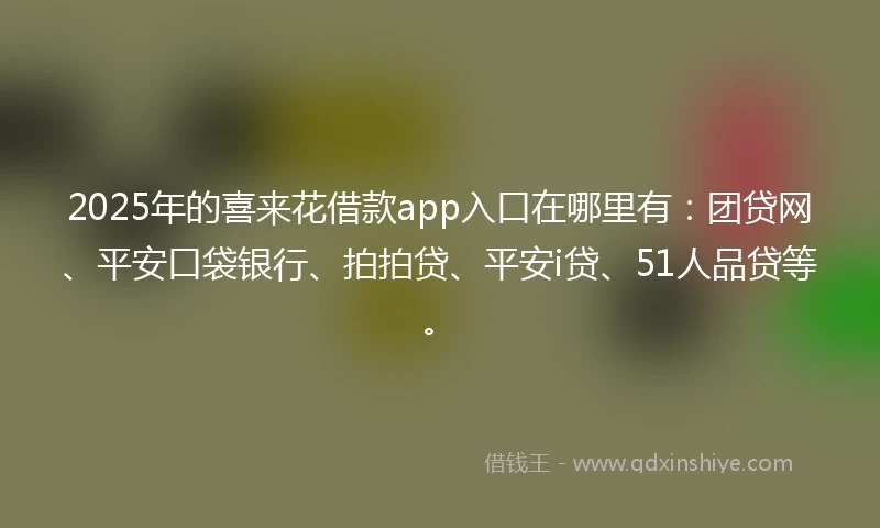 2025年的喜来花借款app入口在哪里有：团贷网、平安口袋银行、拍拍贷、平安i贷、51人品贷等。