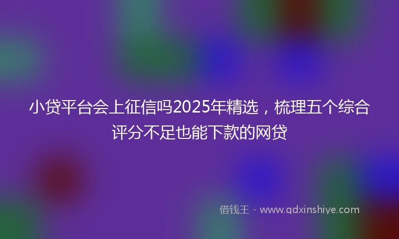 小贷平台会上征信吗2025年精选，梳理五个综合评分不足也能下款的网贷
