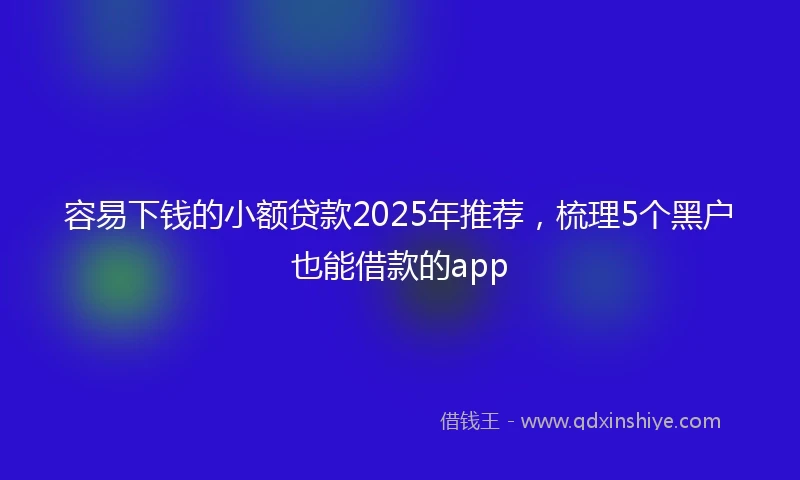 容易下钱的小额贷款2025年推荐，梳理5个黑户也能借款的app