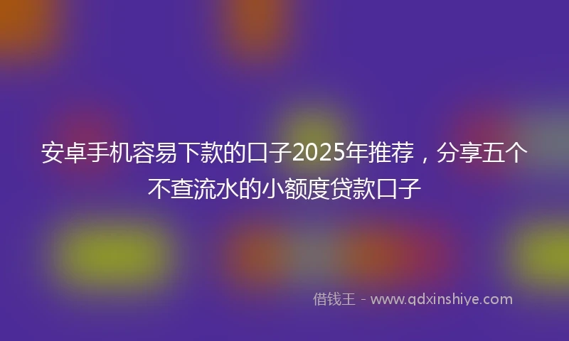 安卓手机容易下款的口子2025年推荐，分享五个不查流水的小额度贷款口子