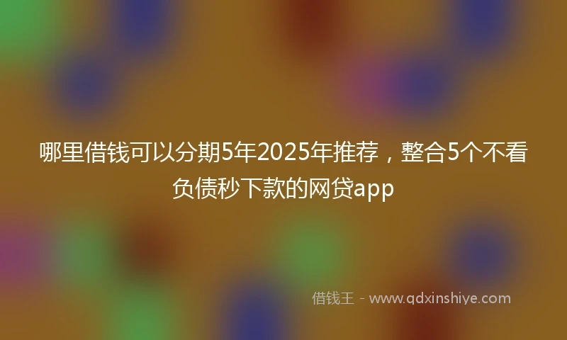 哪里借钱可以分期5年2025年推荐，整合5个不看负债秒下款的网贷app