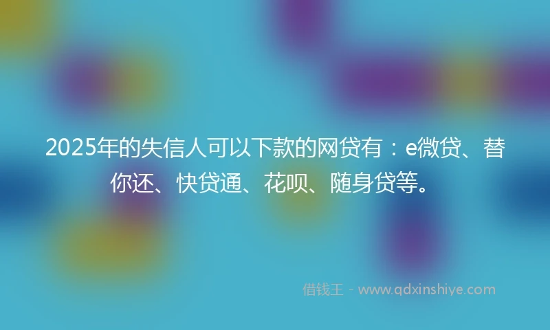2025年的失信人可以下款的网贷有：e微贷、替你还、快贷通、花呗、随身贷等。