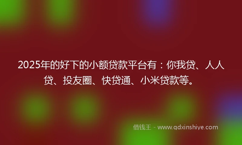 2025年的好下的小额贷款平台有：你我贷、人人贷、投友圈、快贷通、小米贷款等。