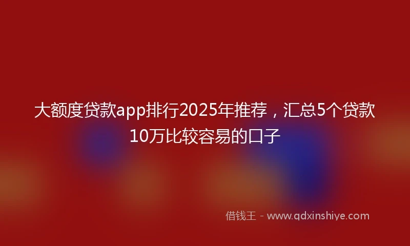 大额度贷款app排行2025年推荐，汇总5个贷款10万比较容易的口子