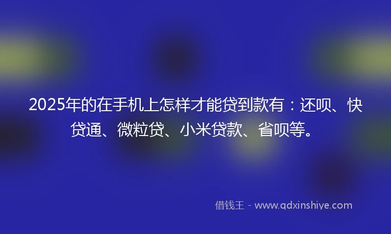 2025年的在手机上怎样才能贷到款有：还呗、快贷通、微粒贷、小米贷款、省呗等。