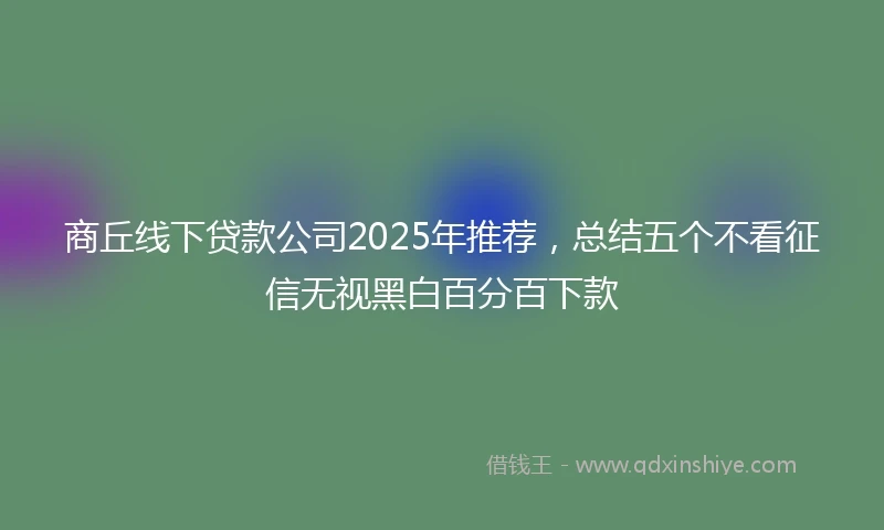 商丘线下贷款公司2025年推荐，总结五个不看征信无视黑白百分百下款
