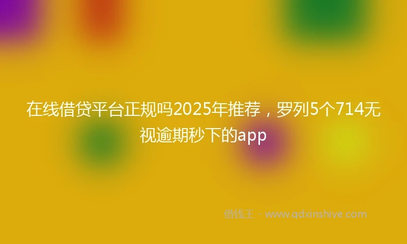 在线借贷平台正规吗2025年推荐，罗列5个714无视逾期秒下的app