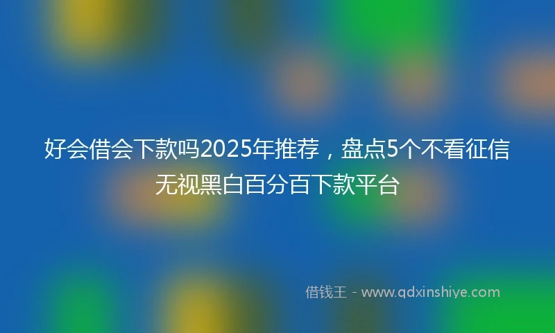 好会借会下款吗2025年推荐，盘点5个不看征信无视黑白百分百下款平台