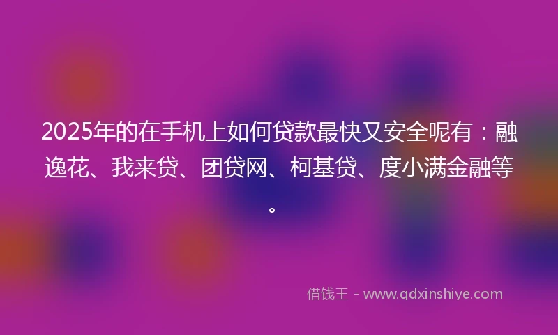 2025年的在手机上如何贷款最快又安全呢有：融逸花、我来贷、团贷网、柯基贷、度小满金融等。