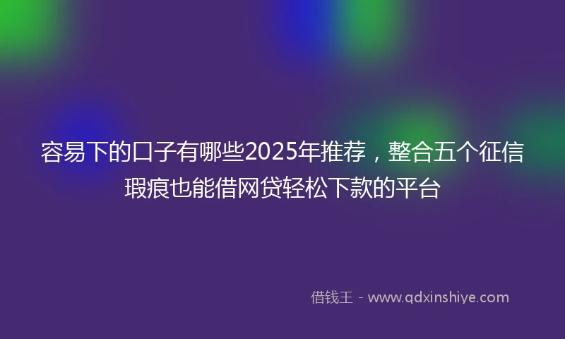 容易下的口子有哪些2025年推荐，整合五个征信瑕疵也能借网贷轻松下款的平台