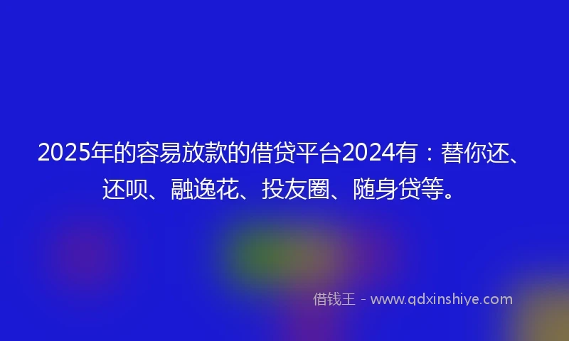 2025年的容易放款的借贷平台2024有：替你还、还呗、融逸花、投友圈、随身贷等。