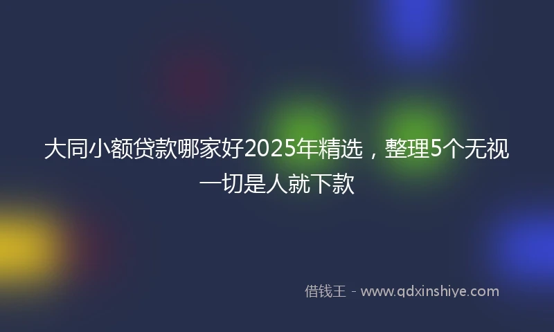 大同小额贷款哪家好2025年精选，整理5个无视一切是人就下款