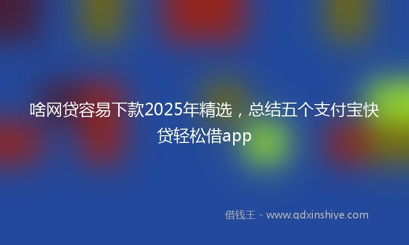 啥网贷容易下款2025年精选，总结五个支付宝快贷轻松借app