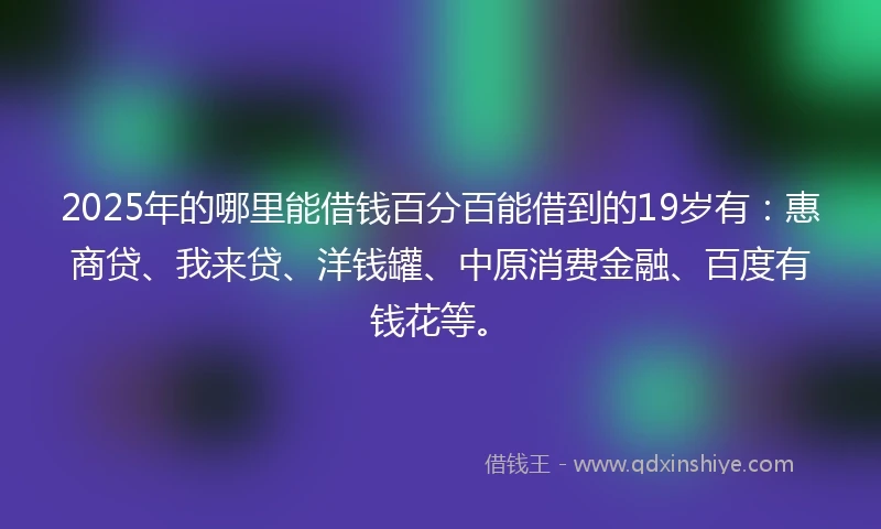 2025年的哪里能借钱百分百能借到的19岁有：惠商贷、我来贷、洋钱罐、中原消费金融、百度有钱花等。