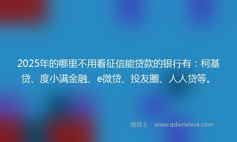 2025年的哪里不用看征信能贷款的银行有：柯基贷、度小满金融、e微贷、投友圈、人人贷等。