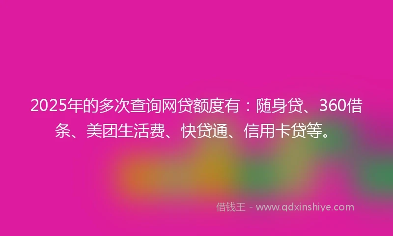 2025年的多次查询网贷额度有：随身贷、360借条、美团生活费、快贷通、信用卡贷等。