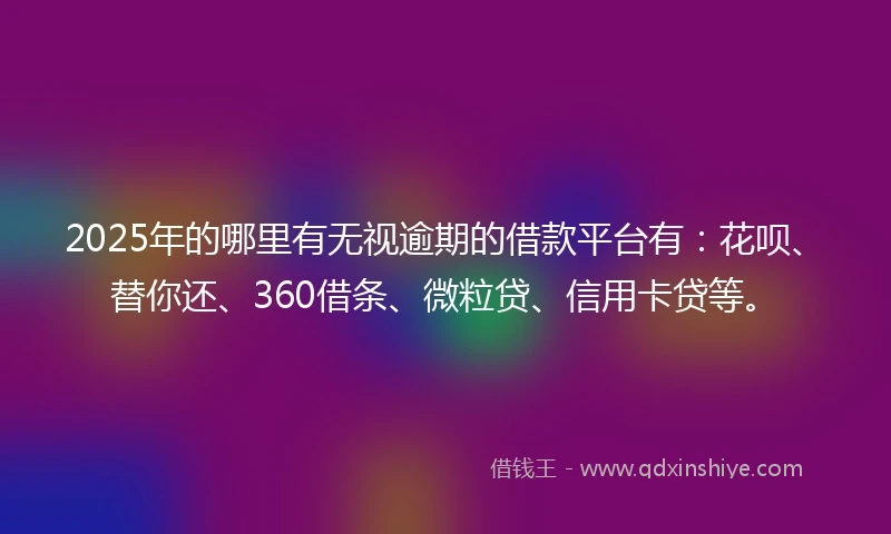 2025年的哪里有无视逾期的借款平台有：花呗、替你还、360借条、微粒贷、信用卡贷等。