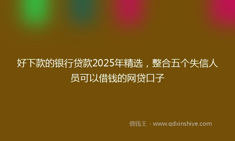 好下款的银行贷款2025年精选，整合五个失信人员可以借钱的网贷口子