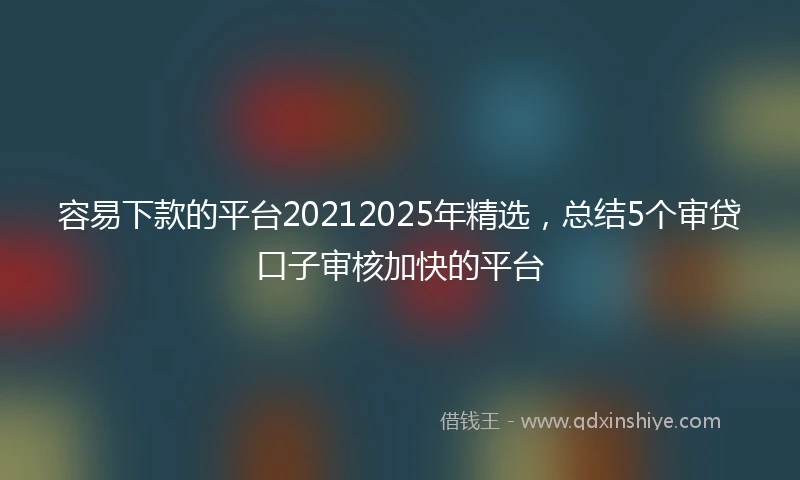 容易下款的平台20212025年精选，总结5个审贷口子审核加快的平台