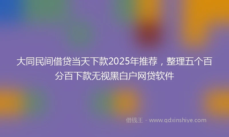 大同民间借贷当天下款2025年推荐，整理五个百分百下款无视黑白户网贷软件