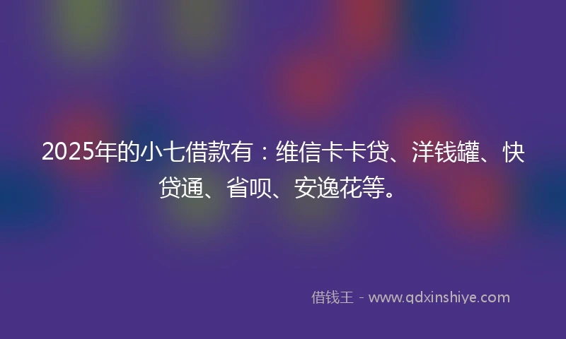 2025年的小七借款有：维信卡卡贷、洋钱罐、快贷通、省呗、安逸花等。