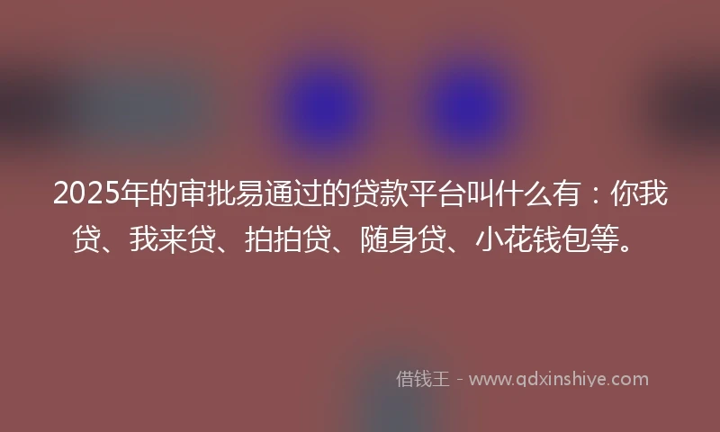 2025年的审批易通过的贷款平台叫什么有：你我贷、我来贷、拍拍贷、随身贷、小花钱包等。