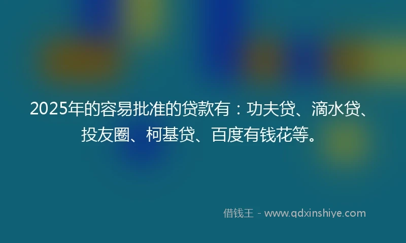 2025年的容易批准的贷款有：功夫贷、滴水贷、投友圈、柯基贷、百度有钱花等。
