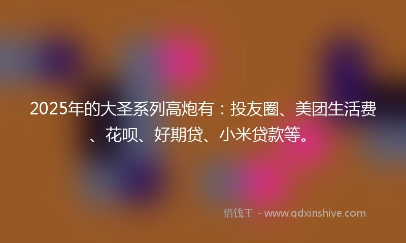 2025年的大圣系列高炮有：投友圈、美团生活费、花呗、好期贷、小米贷款等。