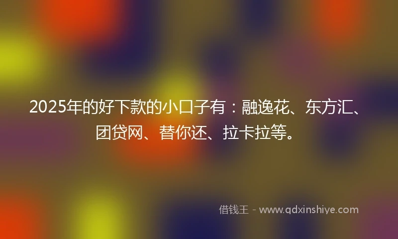 2025年的好下款的小口子有：融逸花、东方汇、团贷网、替你还、拉卡拉等。